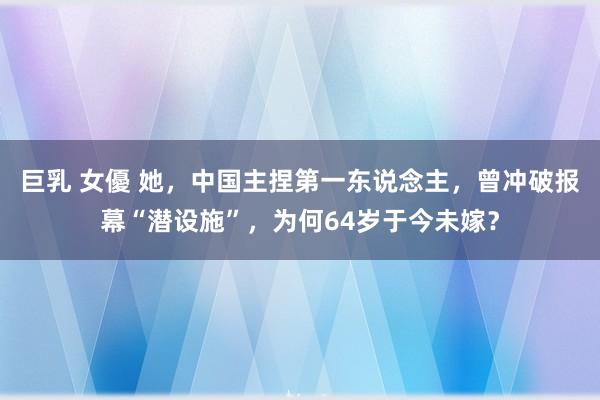 巨乳 女優 她，中国主捏第一东说念主，曾冲破报幕“潜设施”，为何64岁于今未嫁？