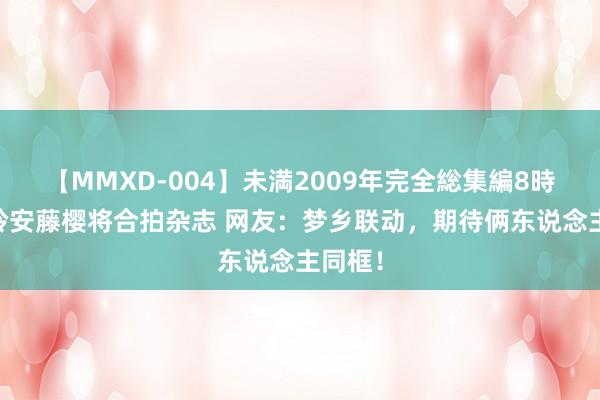 【MMXD-004】未満2009年完全総集編8時間 贾玲安藤樱将合拍杂志 网友：梦乡联动，期待俩东说念主同框！