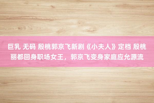 巨乳 无码 殷桃郭京飞新剧《小夫人》定档 殷桃丽都回身职场女王，郭京飞变身家庭应允源流