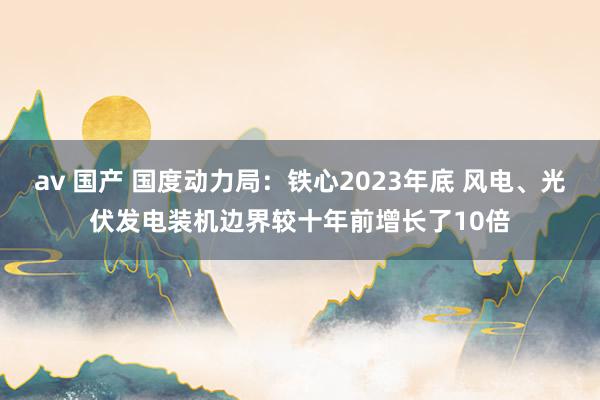 av 国产 国度动力局：铁心2023年底 风电、光伏发电装机边界较十年前增长了10倍