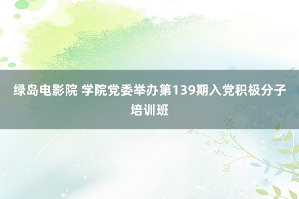 绿岛电影院 学院党委举办第139期入党积极分子培训班