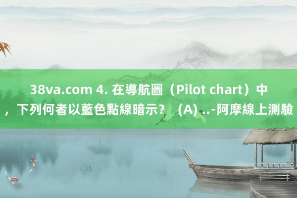 38va.com 4. 在導航圖（Pilot chart）中，下列何者以藍色點線暗示？  (A) ..-阿摩線上測驗