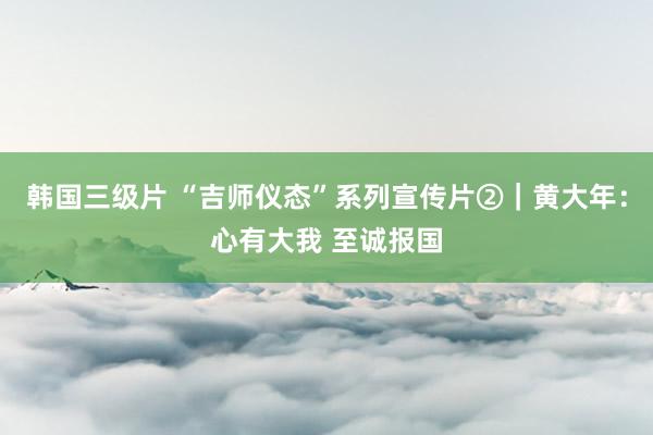 韩国三级片 “吉师仪态”系列宣传片②｜黄大年：心有大我 至诚报国