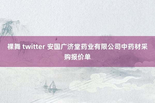 裸舞 twitter 安国广济堂药业有限公司中药材采购报价单