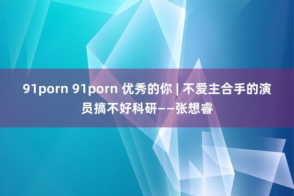 91porn 91porn 优秀的你 | 不爱主合手的演员搞不好科研——张想睿