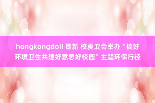 hongkongdoll 最新 校爱卫会举办“搞好环境卫生共建好意思好校园”主题环保行径