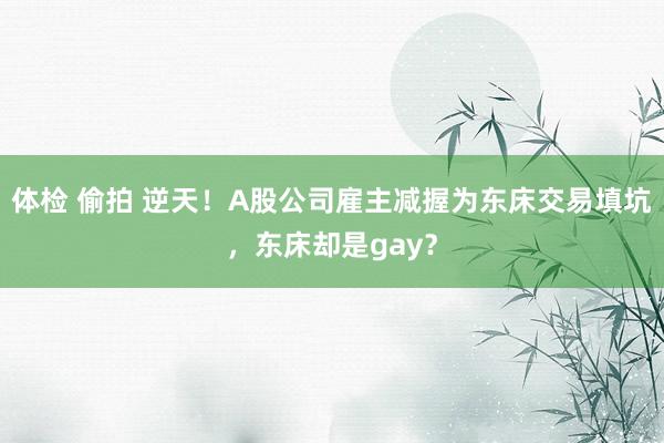 体检 偷拍 逆天！A股公司雇主减握为东床交易填坑，东床却是gay？