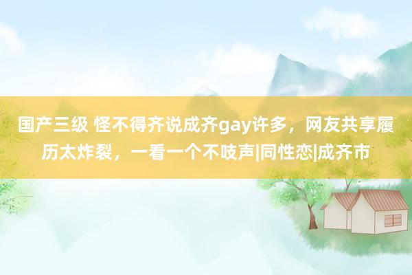 国产三级 怪不得齐说成齐gay许多，网友共享履历太炸裂，一看一个不吱声|同性恋|成齐市