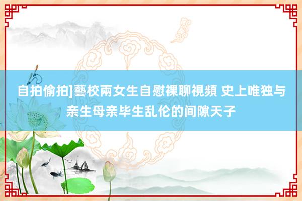 自拍偷拍]藝校兩女生自慰裸聊視頻 史上唯独与亲生母亲毕生乱伦的间隙天子