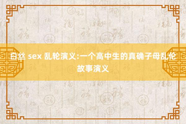 白丝 sex 乱轮演义:一个高中生的真确子母乱伦故事演义