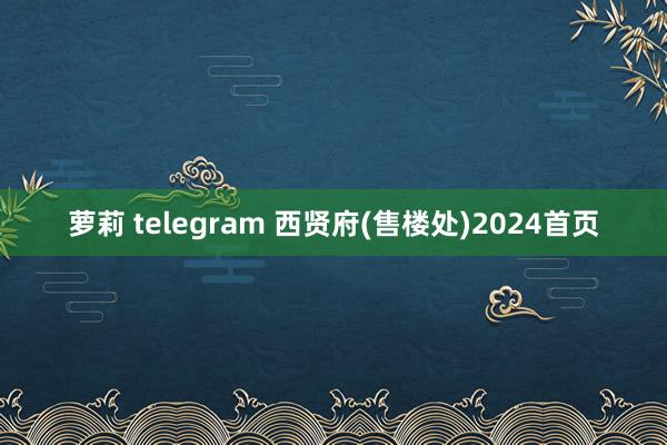 萝莉 telegram 西贤府(售楼处)2024首页