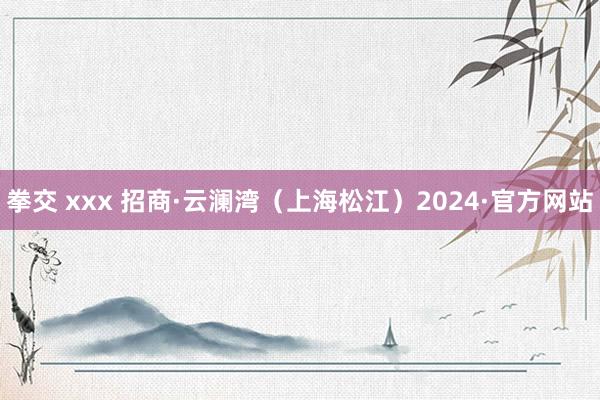 拳交 xxx 招商·云澜湾（上海松江）2024·官方网站