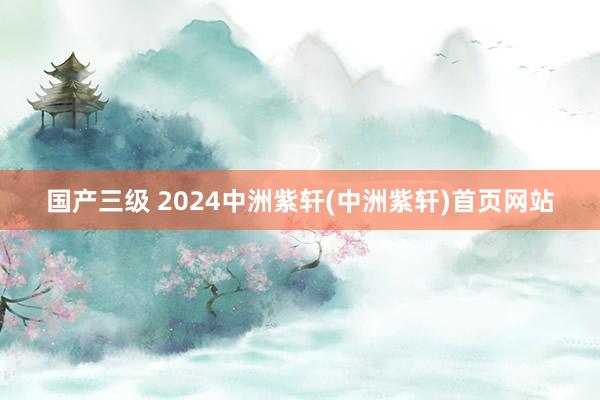 国产三级 2024中洲紫轩(中洲紫轩)首页网站