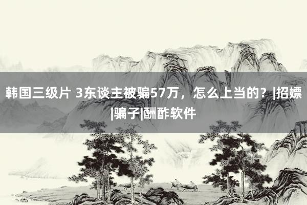 韩国三级片 3东谈主被骗57万，怎么上当的？|招嫖|骗子|酬酢软件