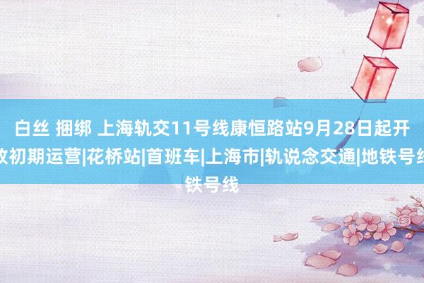 白丝 捆绑 上海轨交11号线康恒路站9月28日起开放初期运营|花桥站|首班车|上海市|轨说念交通|地铁号线