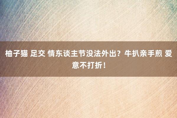 柚子猫 足交 情东谈主节没法外出？牛扒亲手煎 爱意不打折！