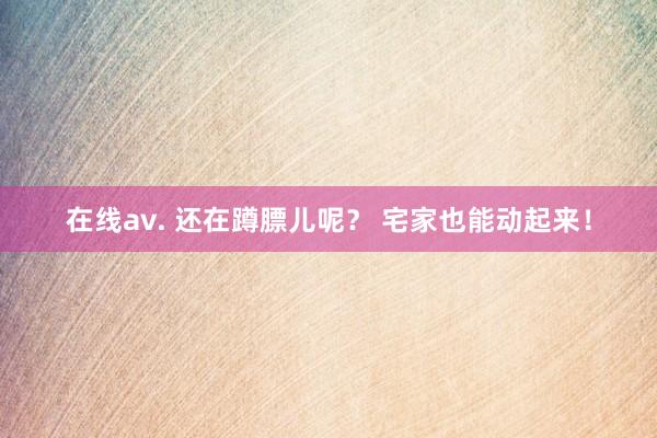 在线av. 还在蹲膘儿呢？ 宅家也能动起来！