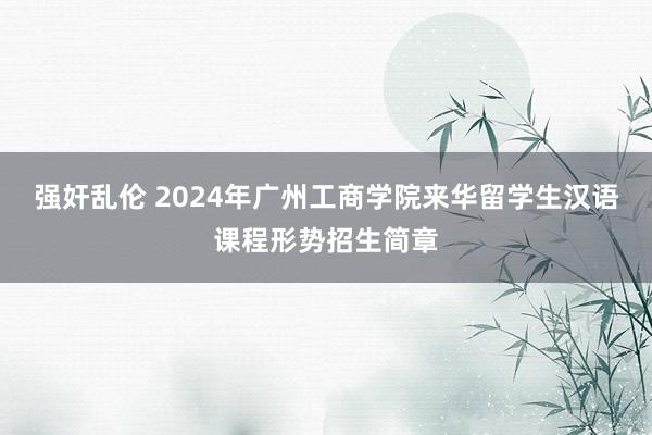 强奸乱伦 2024年广州工商学院来华留学生汉语课程形势招生简章