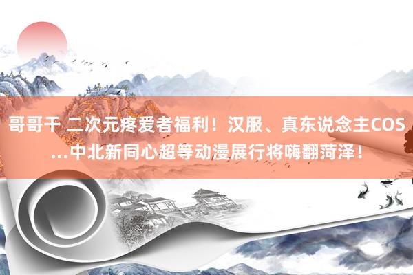 哥哥干 二次元疼爱者福利！汉服、真东说念主COS...中北新同心超等动漫展行将嗨翻菏泽！