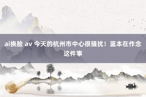 ai换脸 av 今天的杭州市中心很骚扰！蓝本在作念这件事